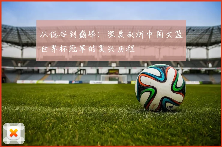从低谷到巅峰:深度剖析中国女篮世界杯冠军的复兴历程