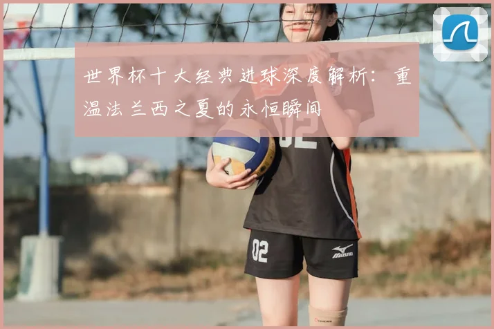 世界杯十大经典进球深度解析：重温法兰西之夏的永恒瞬间