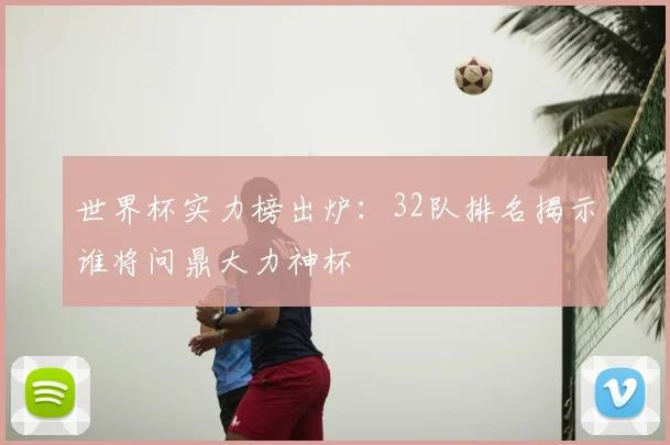 世界杯实力榜出炉:32队排名揭示谁将问鼎大力神杯