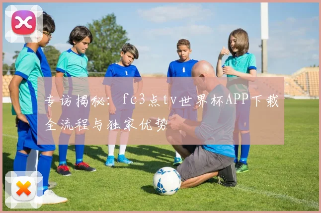 专访揭秘：fc3点tv世界杯APP下载全流程与独家优势