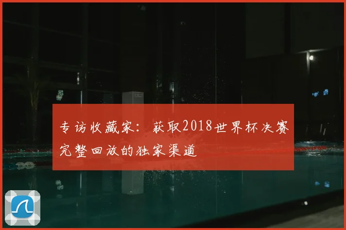 专访收藏家：获取2018世界杯决赛完整回放的独家渠道