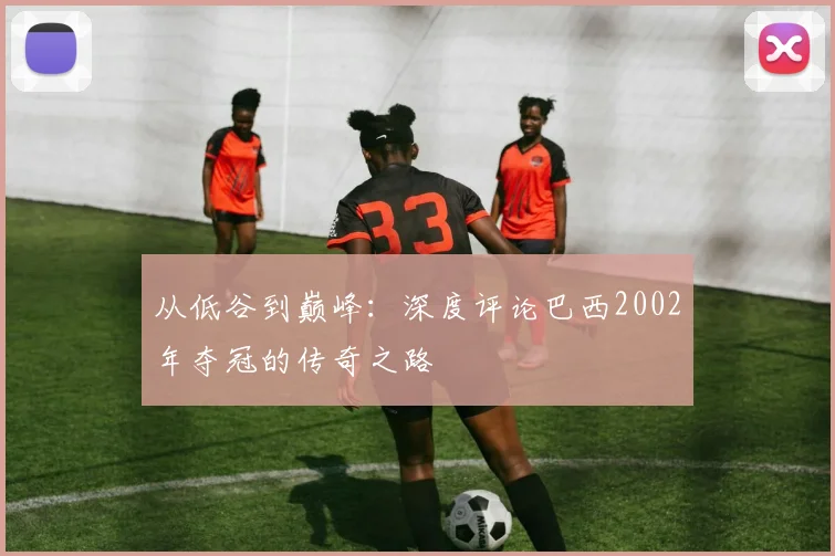 从低谷到巅峰:深度评论巴西2002年夺冠的传奇之路