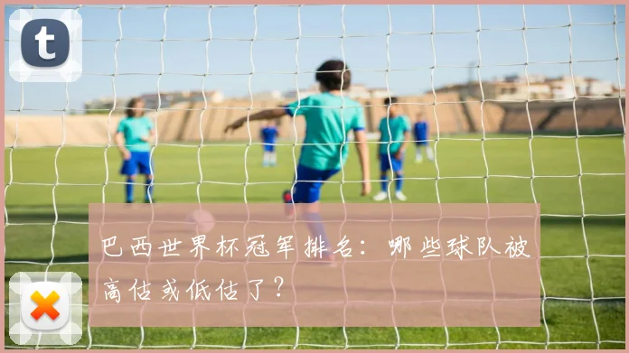 巴西世界杯冠军排名：哪些球队被高估或低估了？