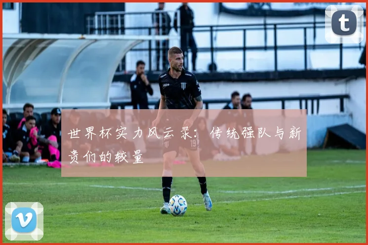 世界杯实力风云录：传统强队与新贵们的较量