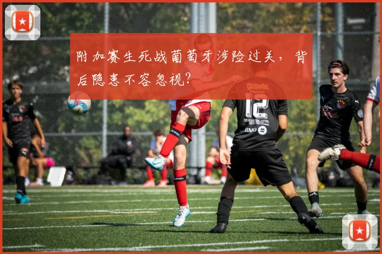 附加赛生死战葡萄牙涉险过关，背后隐患不容忽视？