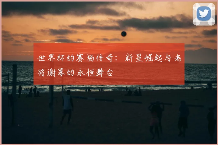 世界杯的赛场传奇:新星崛起与老将谢幕的永恒舞台