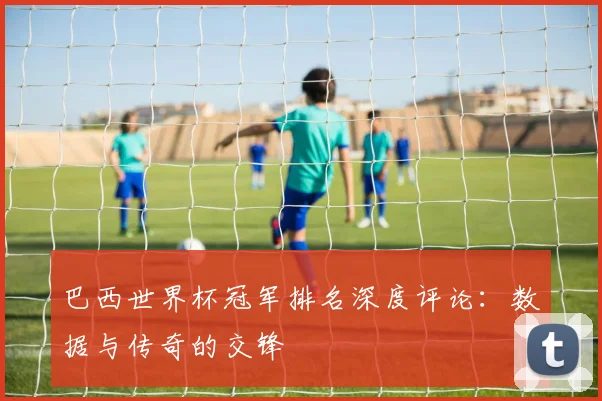 巴西世界杯冠军排名深度评论：数据与传奇的交锋