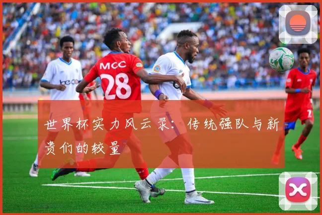 世界杯实力风云录：传统强队与新贵们的较量
